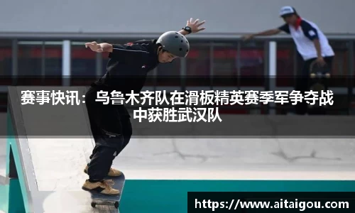 赛事快讯：乌鲁木齐队在滑板精英赛季军争夺战中获胜武汉队